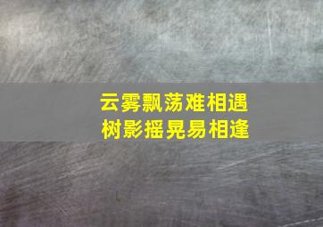 云雾飘荡难相遇 树影摇晃易相逢